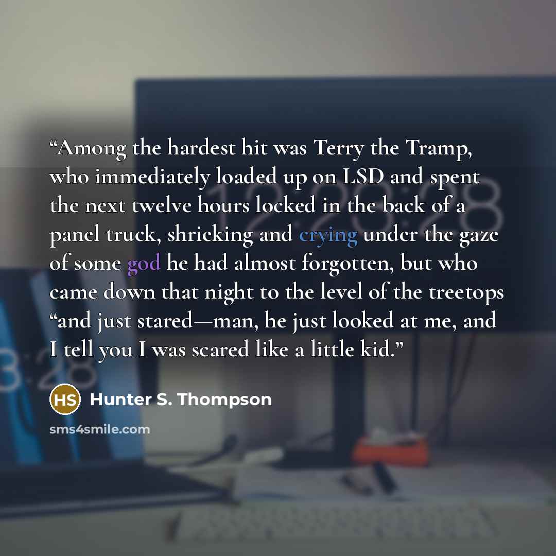 “Among the hardest hit was Terry the Tramp, who immediately loaded up on LSD and spent the next twelve hours locked in the back of a panel truck, shrieking and crying under the gaze of some god he had almost forgotten, but who came down that night to the level of the treetops “and just stared—man…” quote by Hunter S. Thompson