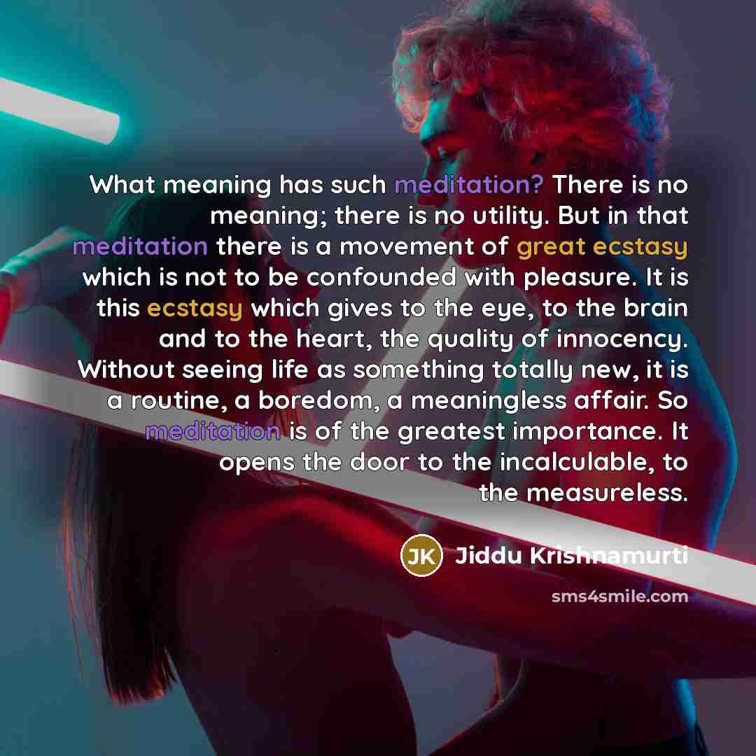 “What meaning has such meditation? There is no meaning; there is no utility. But in that meditation there is a movement of great ecstasy which is not to be confounded with pleasure. It is this ecstasy which gives to the eye, to the brain and to the heart, the quality of innocency. Without seeing…” quote by Jiddu Krishnamurti