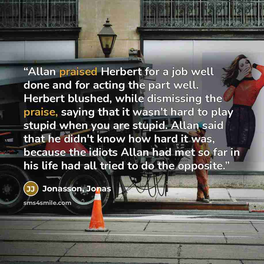 “Allan praised Herbert for a job well done and for acting the part well. Herbert blushed, while dismissing the praise, saying that it wasn't hard to play stupid when you are stupid. Allan said that he didn't know how hard it was, because the idiots Allan had met so far in his life had all tried to…” quote by Jonasson, Jonas