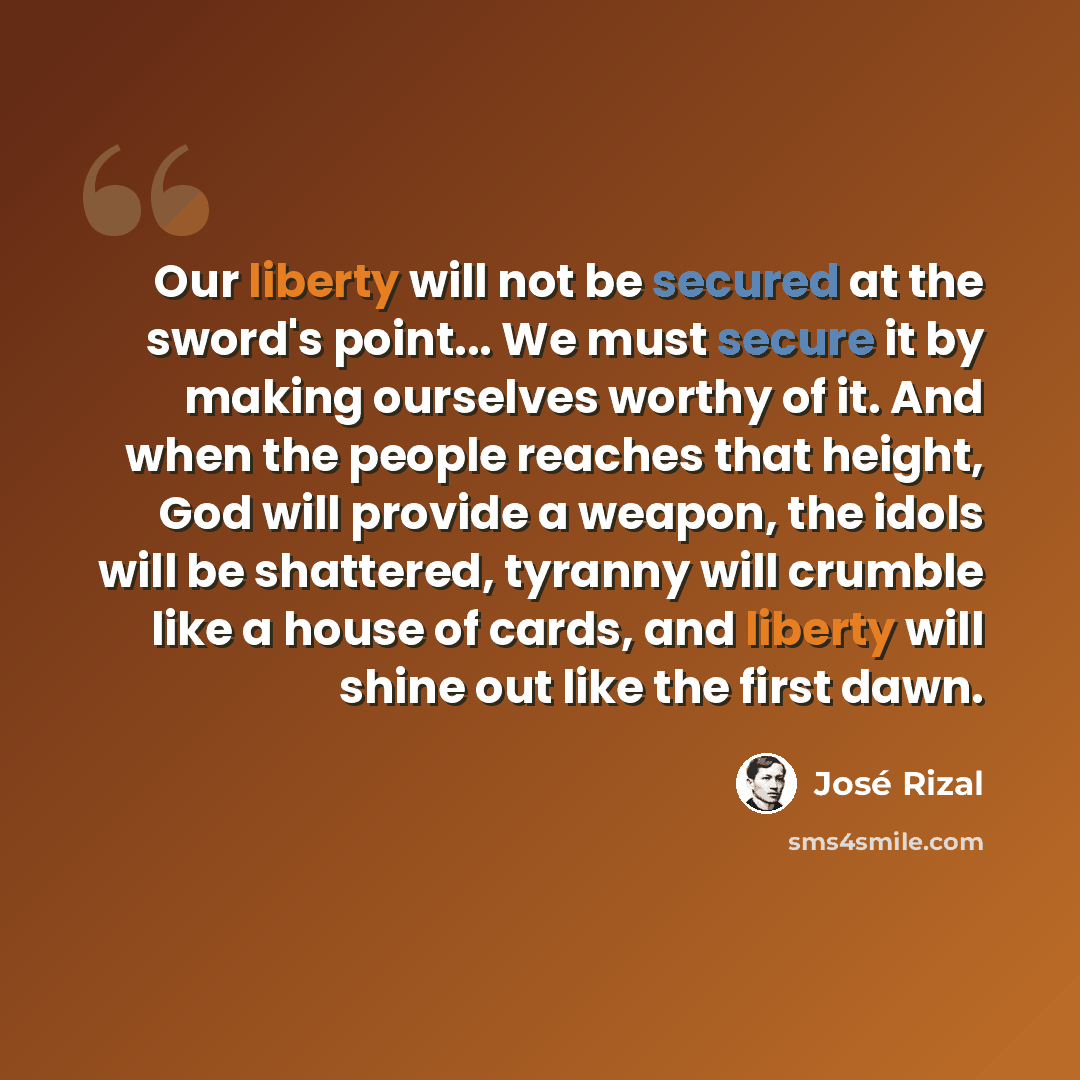 “Our liberty will not be secured at the sword's point... We must secure it by making ourselves worthy of it. And when the people reaches that height, God will provide a weapon, the idols will be shattered, tyranny will crumble like a house of cards, and liberty will shine out like the first dawn.” quote by Jose Rizal