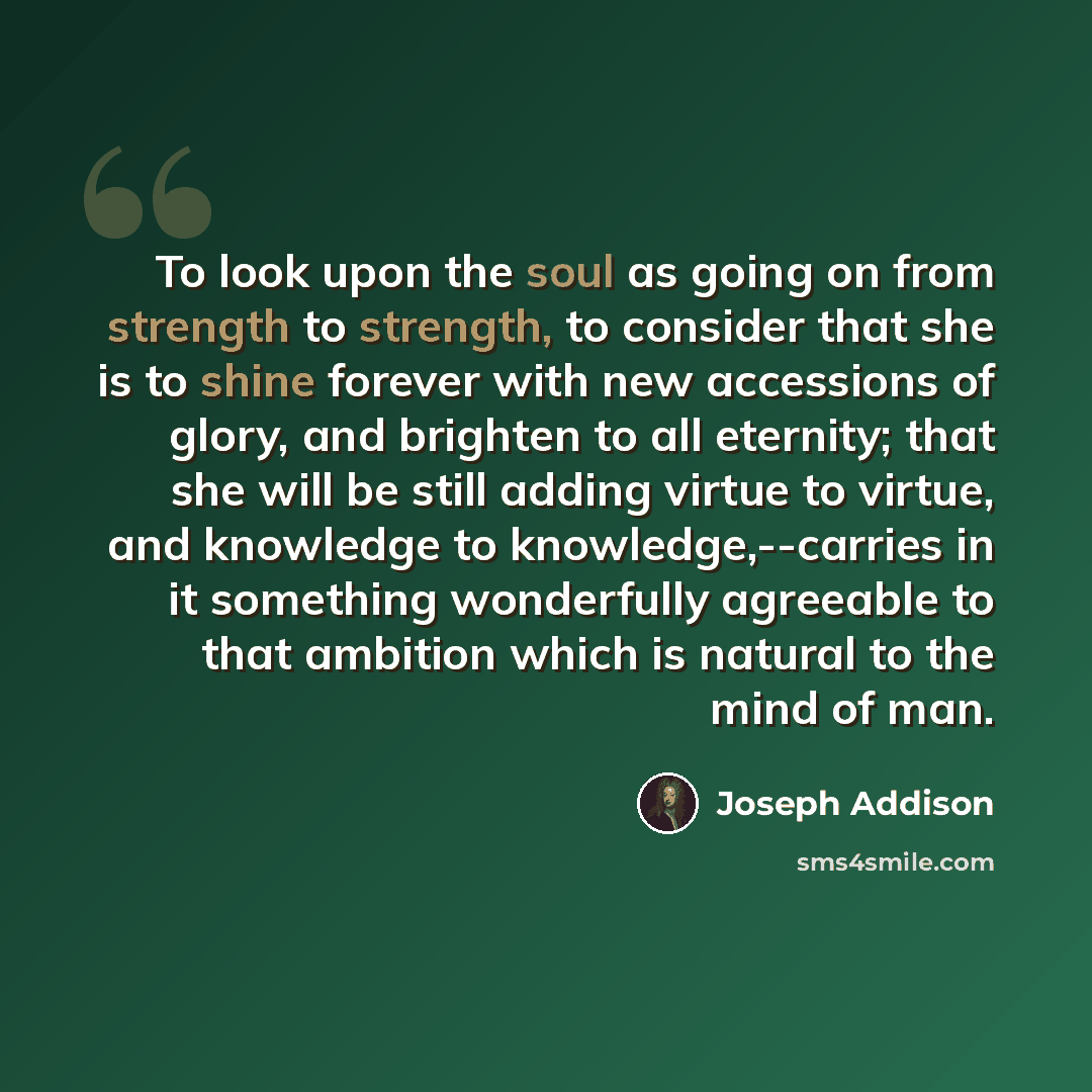 “To look upon the soul as going on from strength to strength, to consider that she is to shine forever with new accessions of glory, and brighten to all eternity; that she will be still adding virtue to virtue, and knowledge to knowledge,--carries in it something wonderfully agreeable to that…” quote by Joseph Addison