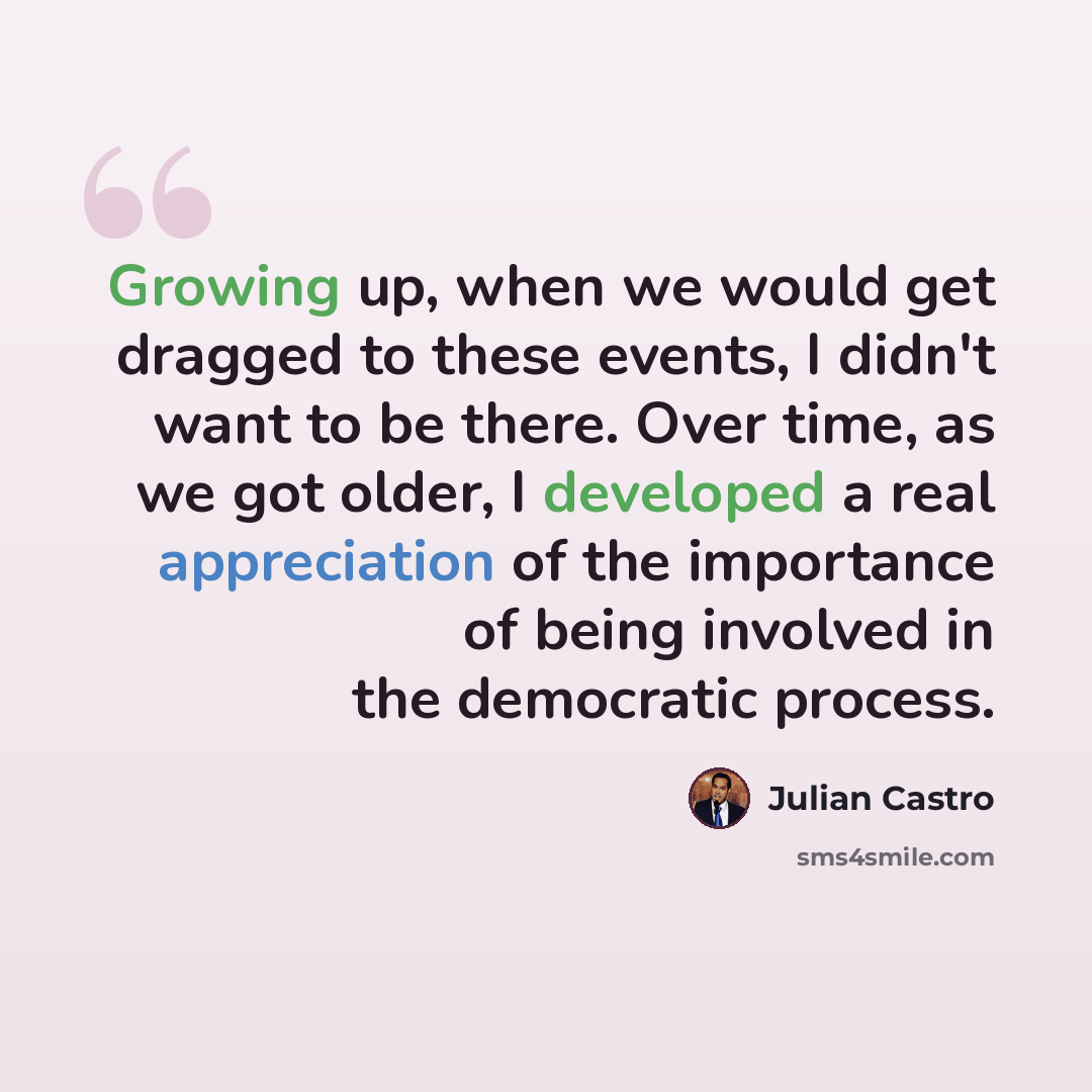 “Growing up, when we would get dragged to these events, I didn't want to be there. Over time, as we got older, I developed a real appreciation of the importance of being involved in the democratic process.” quote by Julian Castro