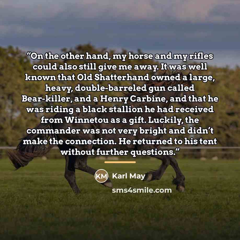 “On the other hand, my horse and my rifles could also still give me away. It was well known that Old Shatterhand owned a large, heavy, double-barreled gun called Bear-killer, and a Henry Carbine, and that he was riding a black stallion he had received from Winnetou as a gift. Luckily, the commander…” quote by Karl May