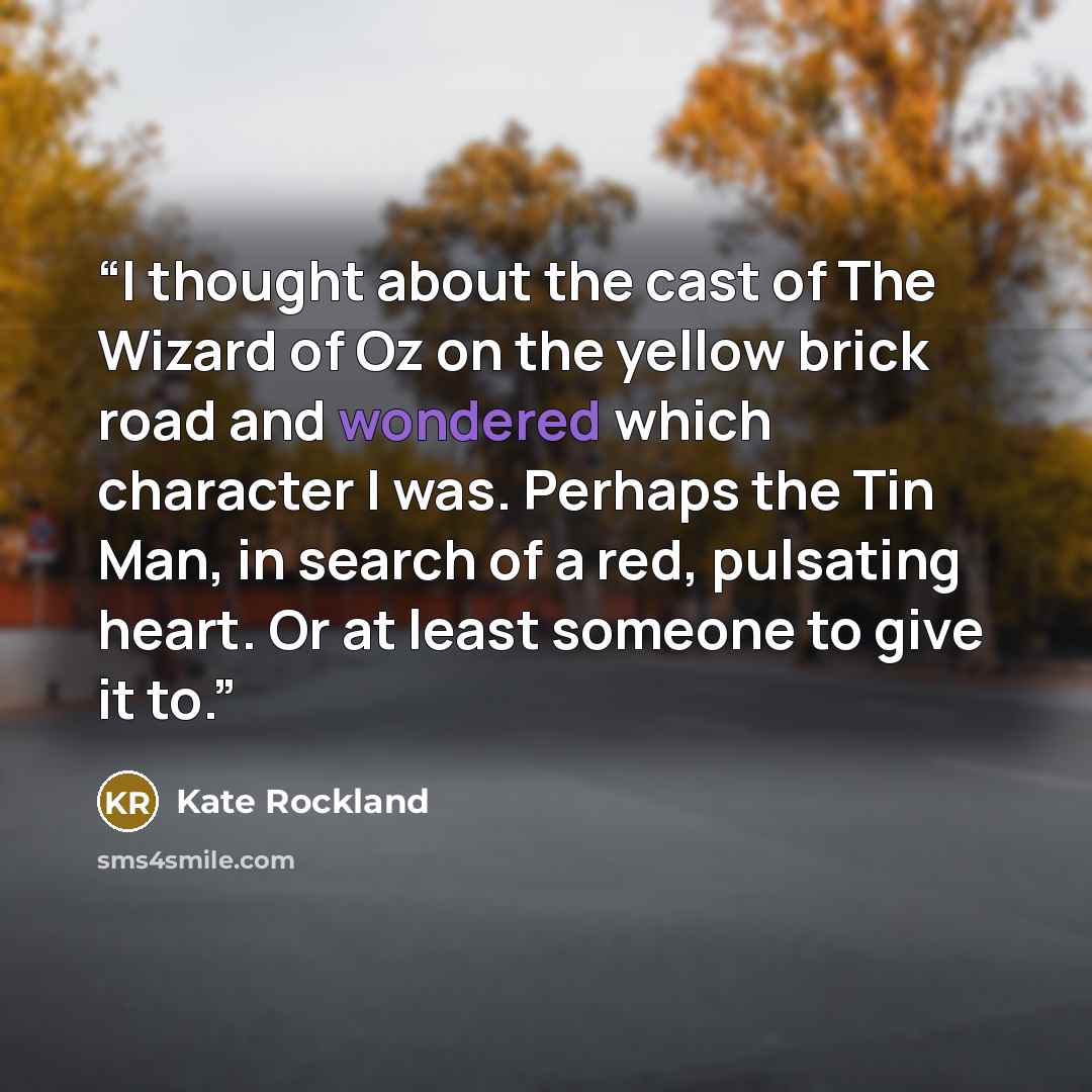 “I thought about the cast of The Wizard of Oz on the yellow brick road and wondered which character I was. Perhaps the Tin Man, in search of a red, pulsating heart. Or at least someone to give it to.” quote by Kate Rockland