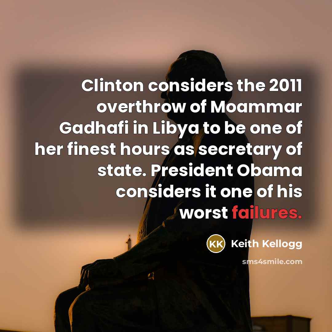 “Clinton considers the 2011 overthrow of Moammar Gadhafi in Libya to be one of her finest hours as secretary of state. President Obama considers it one of his worst failures.” quote by Keith Kellogg