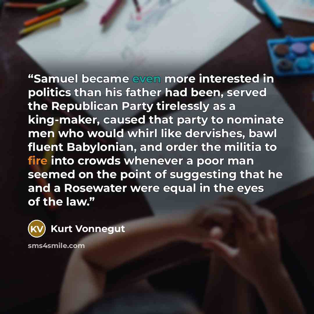 “Samuel became even more interested in politics than his father had been, served the Republican Party tirelessly as a king-maker, caused that party to nominate men who would whirl like dervishes, bawl fluent Babylonian, and order the militia to fire into crowds whenever a poor man seemed on the…” quote by Kurt Vonnegut