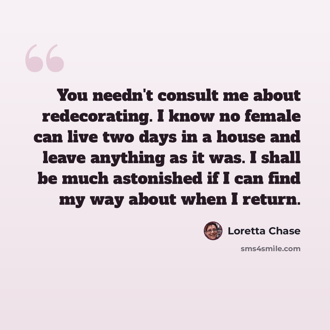 “You needn't consult me about redecorating. I know no female can live two days in a house and leave anything as it was. I shall be much astonished if I can find my way about when I return.” quote by Loretta Chase