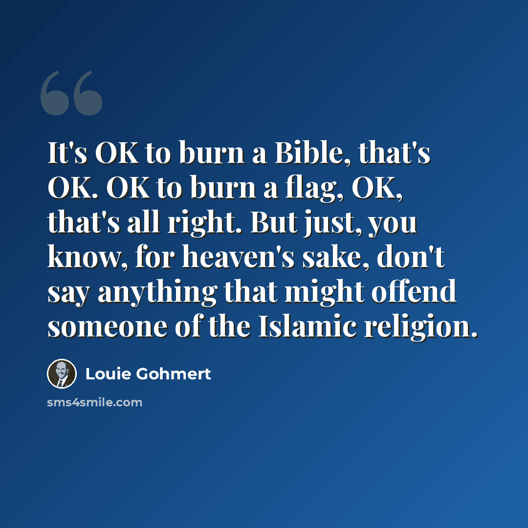 “It's OK to burn a Bible, that's OK. OK to burn a flag, OK, that's all right. But just, you know, for heaven's sake, don't say anything that might offend someone of the Islamic religion.” quote by Louie Gohmert