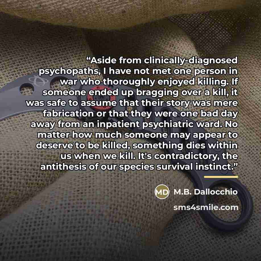 “Aside from clinically-diagnosed psychopaths, I have not met one person in war who thoroughly enjoyed killing. If someone ended up bragging over a kill, it was safe to assume that their story was mere fabrication or that they were one bad day away from an inpatient psychiatric ward. No matter how…” quote by M.B. Dallocchio