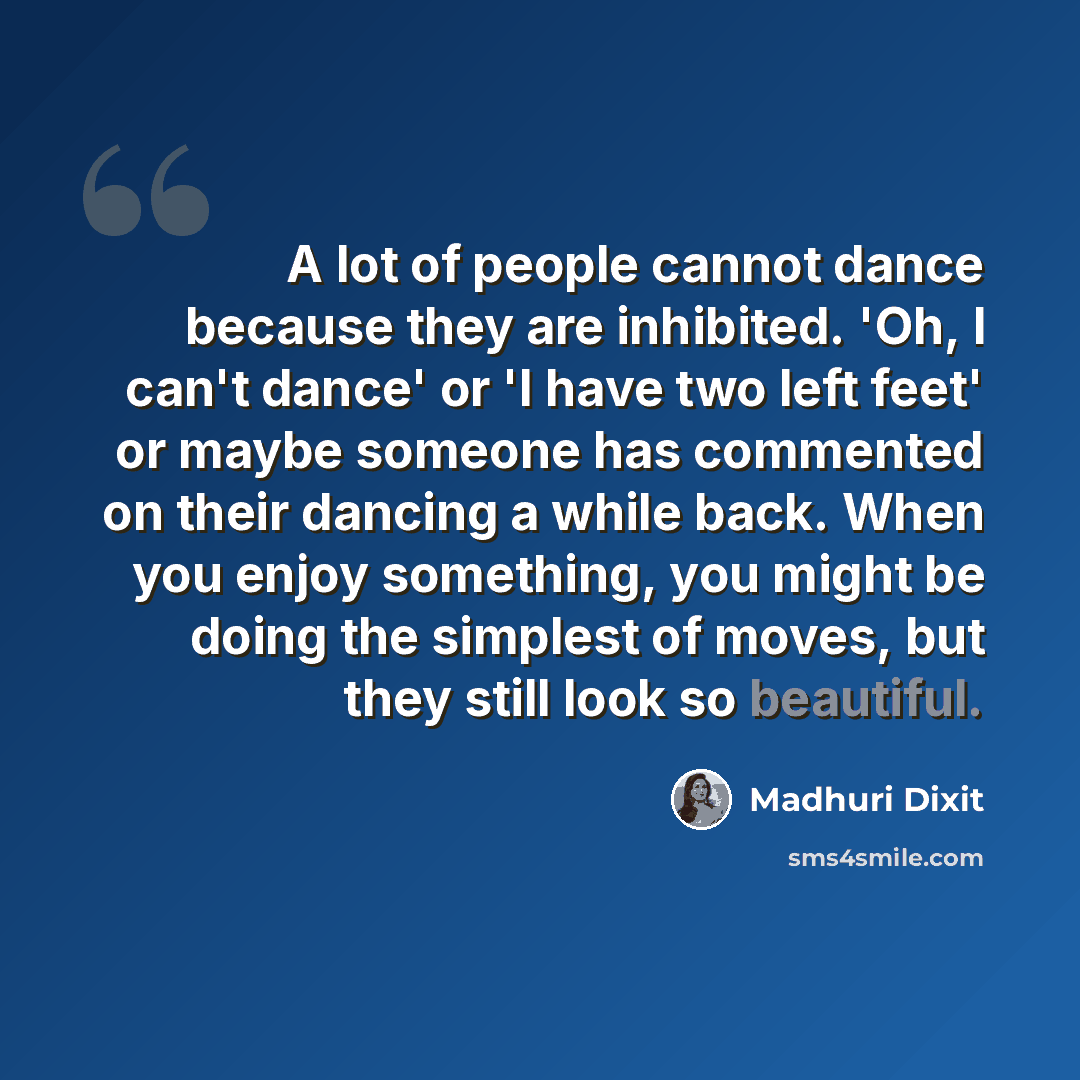 “A lot of people cannot dance because they are inhibited. 'Oh, I can't dance' or 'I have two left feet' or maybe someone has commented on their dancing a while back. When you enjoy something, you might be doing the simplest of moves, but they still look so beautiful.” quote by Madhuri Dixit