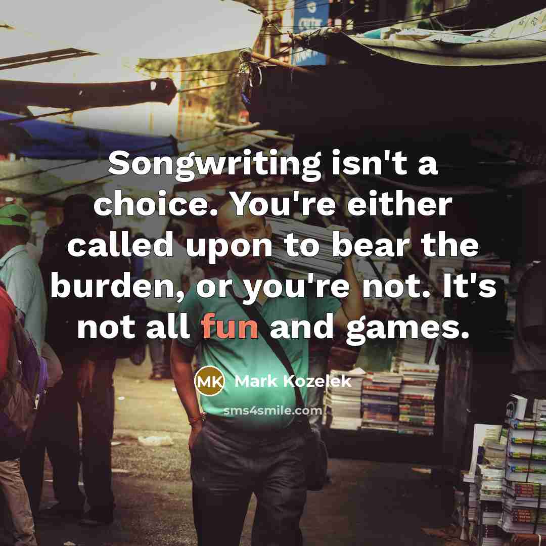 “Songwriting isn't a choice. You're either called upon to bear the burden, or you're not. It's not all fun and games.” quote by Mark Kozelek