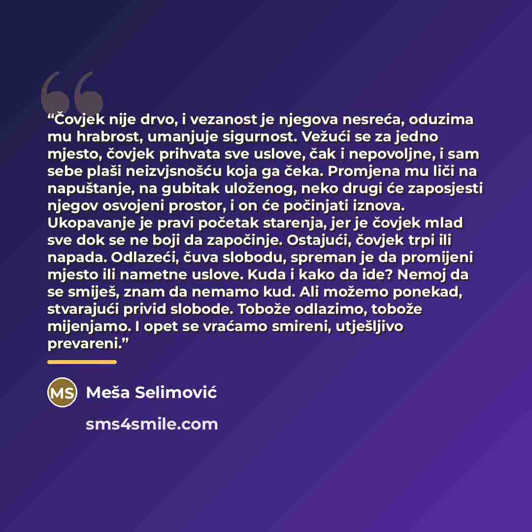“Čovjek nije drvo, i vezanost je njegova nesreća, oduzima mu hrabrost, umanjuje sigurnost. Vežući se za jedno mjesto, čovjek prihvata sve uslove, čak i nepovoljne, i sam sebe plaši neizvjsnošću koja ga čeka. Promjena mu liči na napuštanje, na gubitak uloženog, neko drugi će zaposjesti njegov…” quote by Meša Selimović