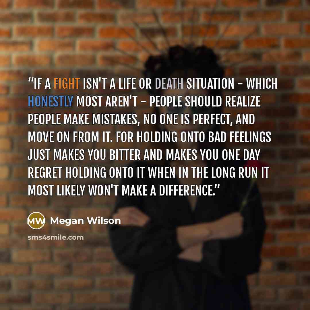 “If a fight isn't a life or death situation - which honestly most aren't - people should realize people make mistakes, no one is perfect, and move on from it. For holding onto bad feelings just makes you bitter and makes you one day regret holding onto it when in the long run it most likely won't…” quote by Megan Wilson