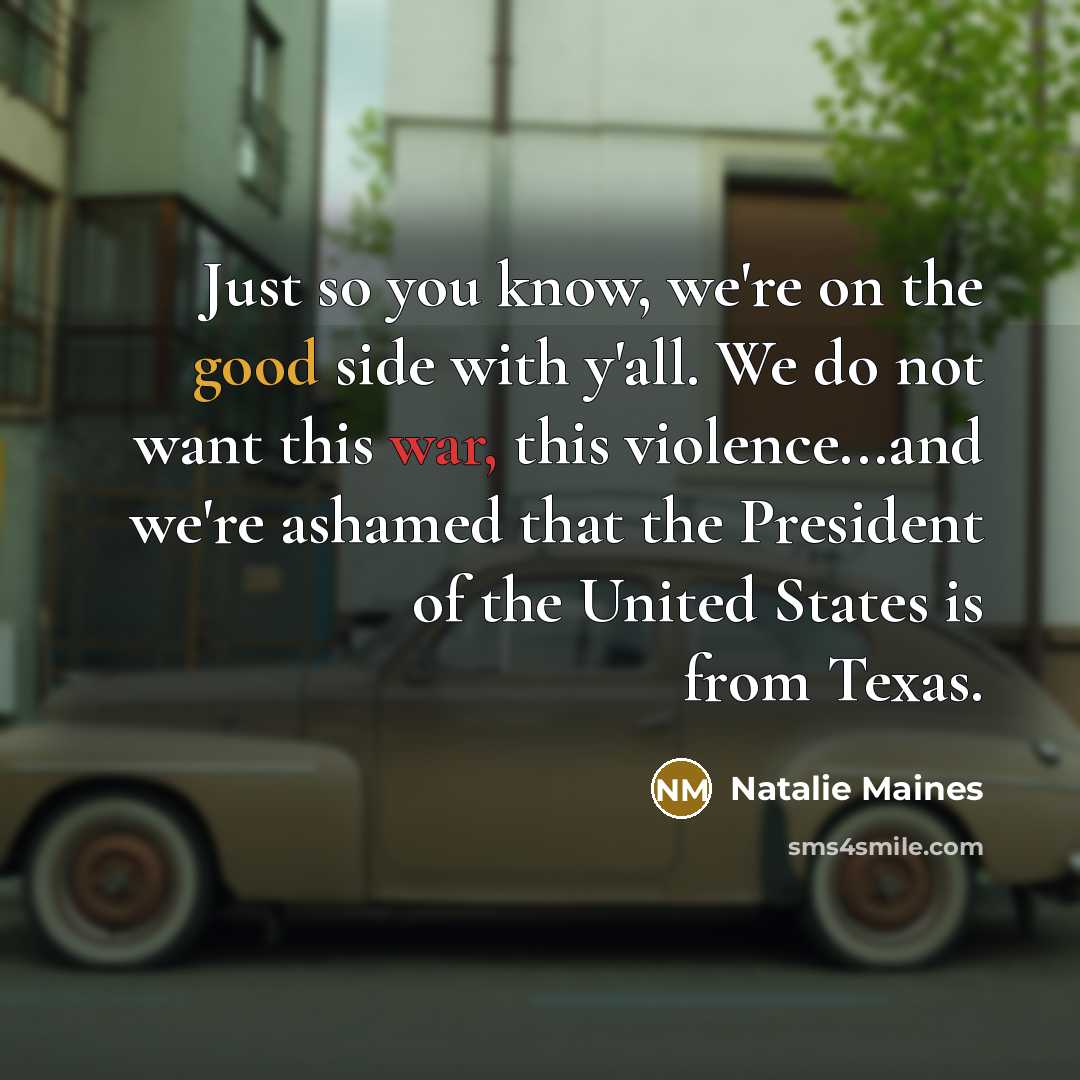 “Just so you know, we're on the good side with y'all. We do not want this war, this violence...and we're ashamed that the President of the United States is from Texas.” quote by Natalie Maines