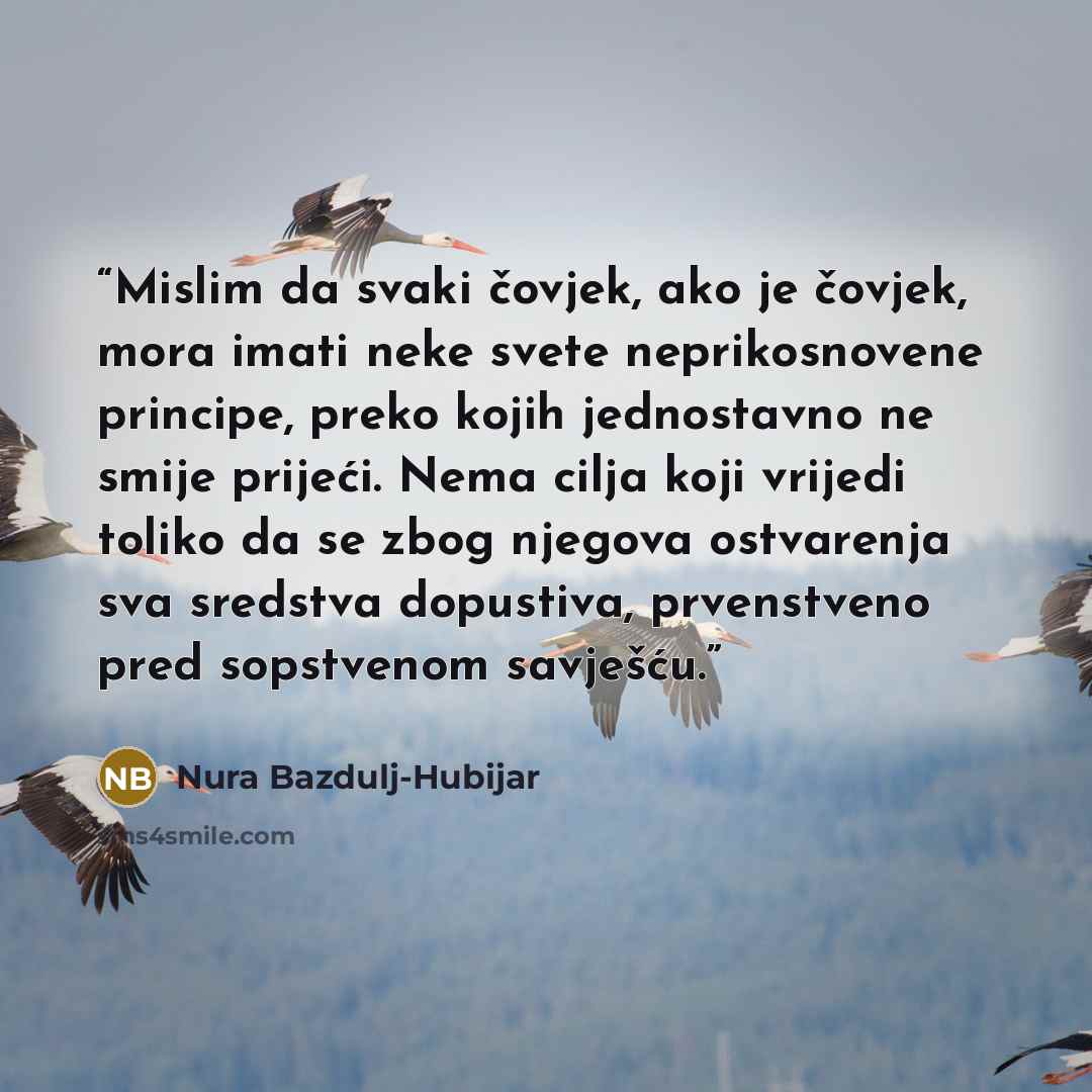 “Mislim da svaki čovjek, ako je čovjek, mora imati neke svete neprikosnovene principe, preko kojih jednostavno ne smije prijeći. Nema cilja koji vrijedi toliko da se zbog njegova ostvarenja sva sredstva dopustiva, prvenstveno pred sopstvenom savješću.” quote by Nura Bazdulj-Hubijar