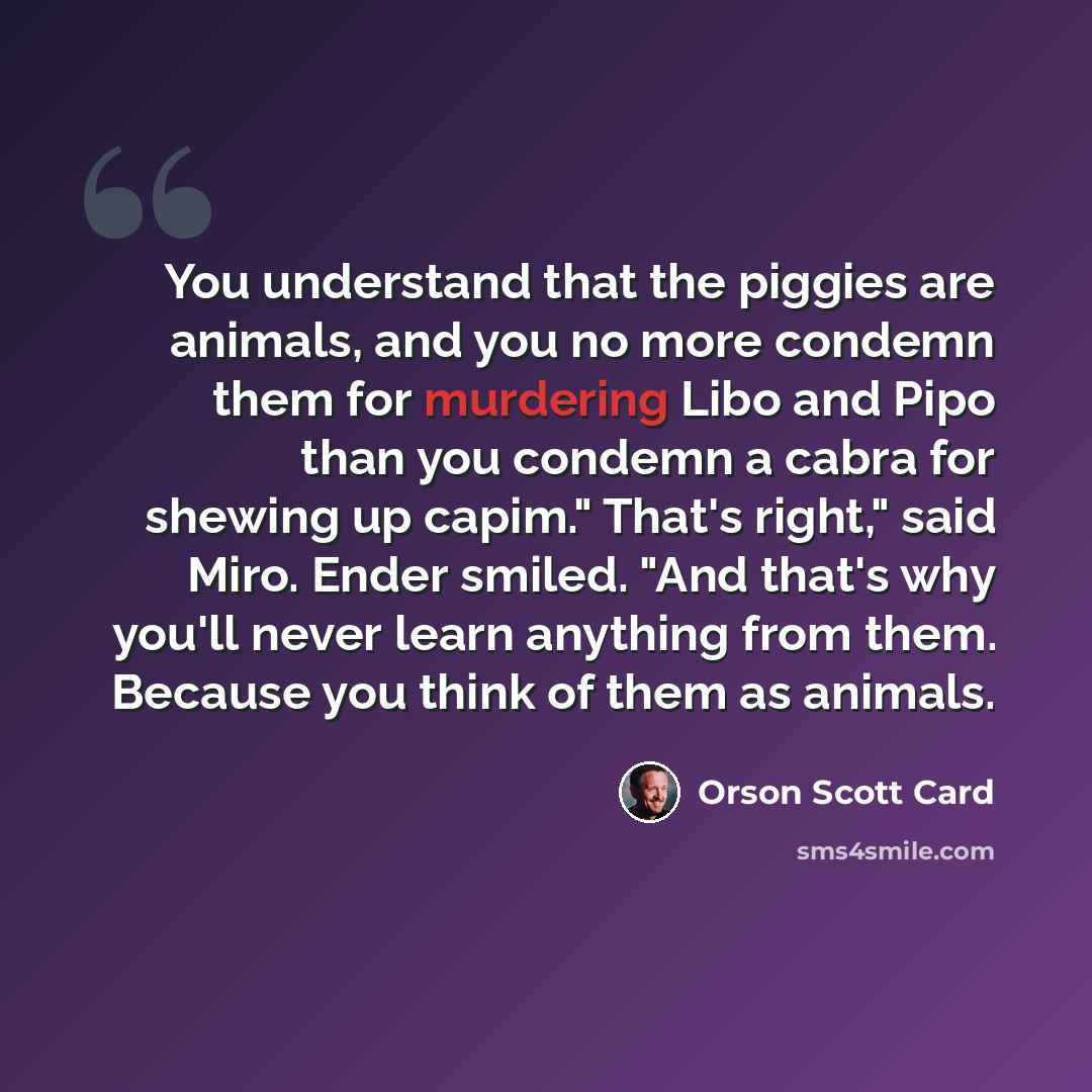 “You understand that the piggies are animals, and you no more condemn them for murdering Libo and Pipo than you condemn a cabra for shewing up capim." That's right," said Miro. Ender smiled. "And that's why you'll never learn anything from them. Because you think of them as animals.” quote by Orson Scott Card