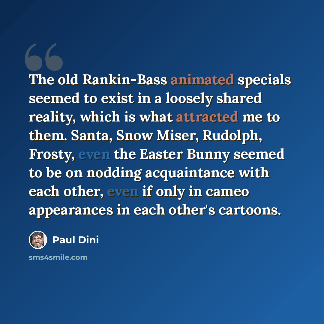 “The old Rankin-Bass animated specials seemed to exist in a loosely shared reality, which is what attracted me to them. Santa, Snow Miser, Rudolph, Frosty, even the Easter Bunny seemed to be on nodding acquaintance with each other, even if only in cameo appearances in each other's cartoons.” quote by Paul Dini