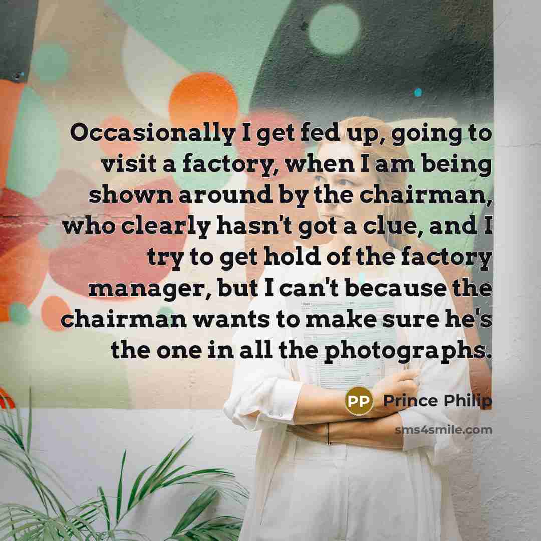 “Occasionally I get fed up, going to visit a factory, when I am being shown around by the chairman, who clearly hasn't got a clue, and I try to get hold of the factory manager, but I can't because the chairman wants to make sure he's the one in all the photographs.” quote by Prince Philip
