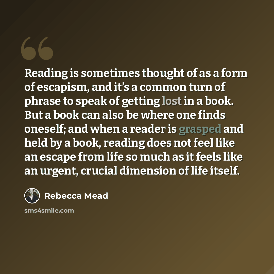 “Reading is sometimes thought of as a form of escapism, and it’s a common turn of phrase to speak of getting lost in a book. But a book can also be where one finds oneself; and when a reader is grasped and held by a book, reading does not feel like an escape from life so much as it feels like an…” quote by Rebecca Mead
