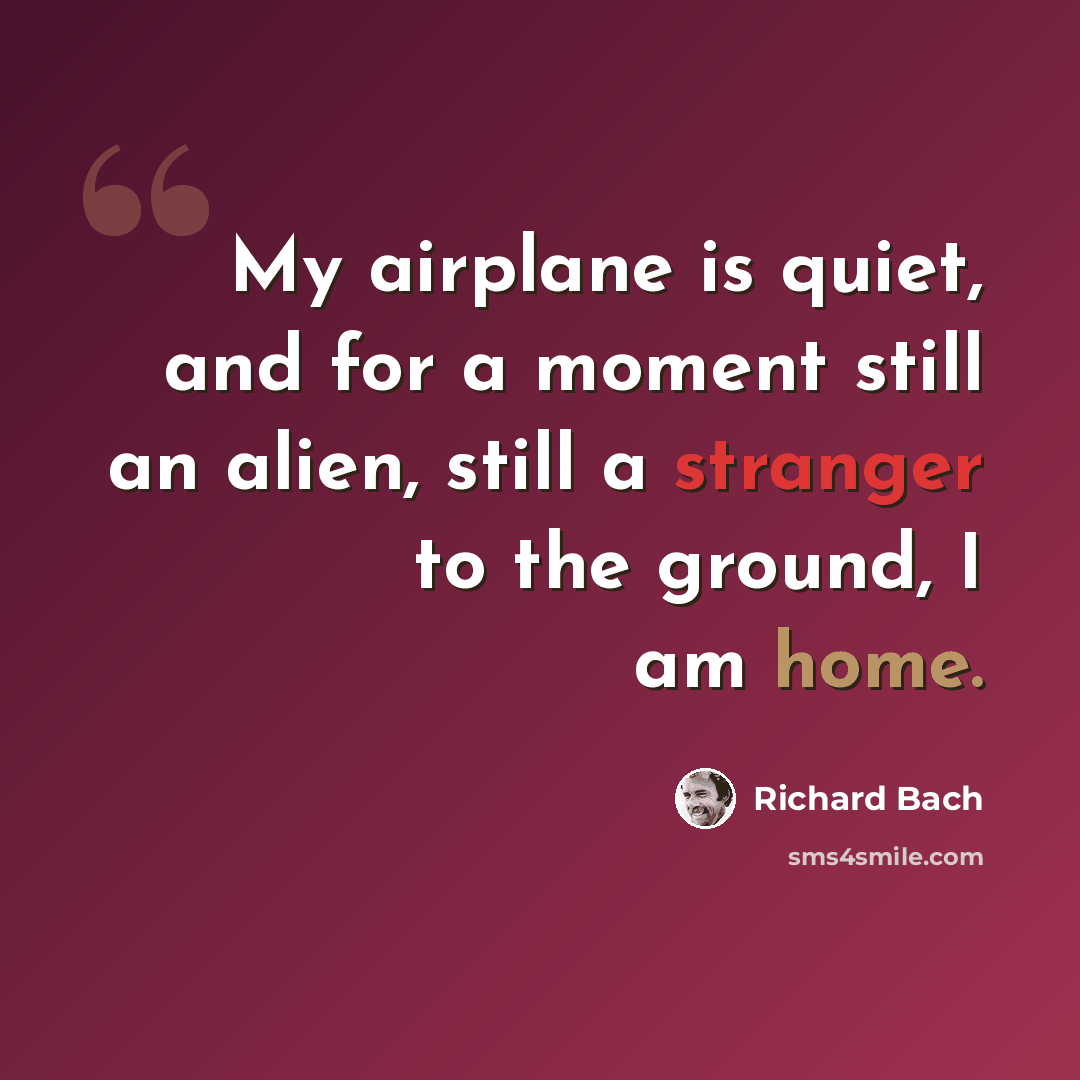 “My airplane is quiet, and for a moment still an alien, still a stranger to the ground, I am home.” quote by Richard Bach