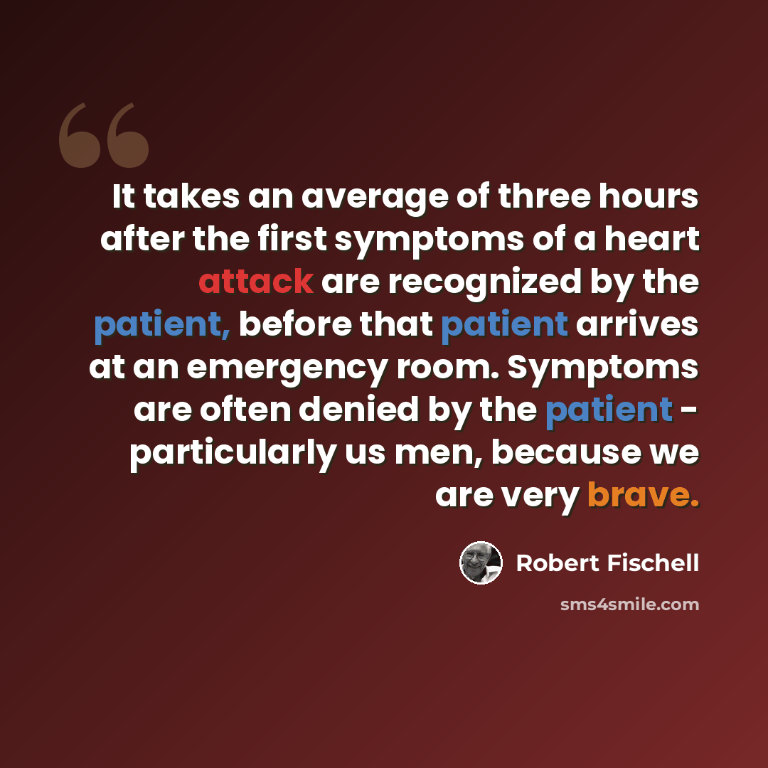 “It takes an average of three hours after the first symptoms of a heart attack are recognized by the patient, before that patient arrives at an emergency room. Symptoms are often denied by the patient - particularly us men, because we are very brave.” quote by Robert Fischell