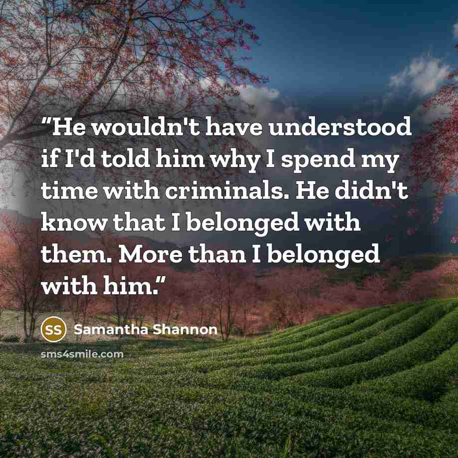 “He wouldn't have understood if I'd told him why I spend my time with criminals. He didn't know that I belonged with them. More than I belonged with him.” quote by Samantha Shannon