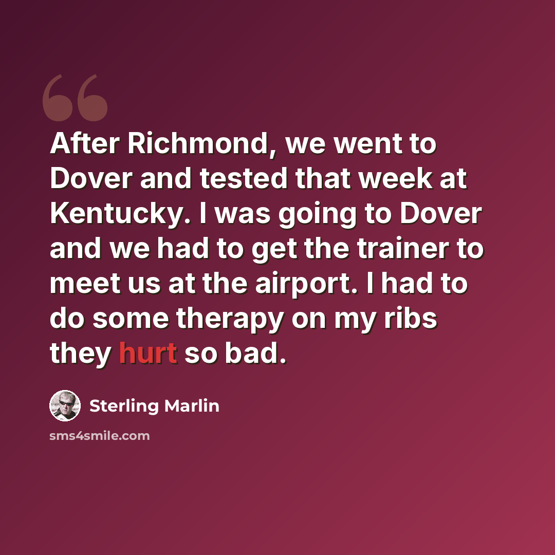 “After Richmond, we went to Dover and tested that week at Kentucky. I was going to Dover and we had to get the trainer to meet us at the airport. I had to do some therapy on my ribs they hurt so bad.” quote by Sterling Marlin