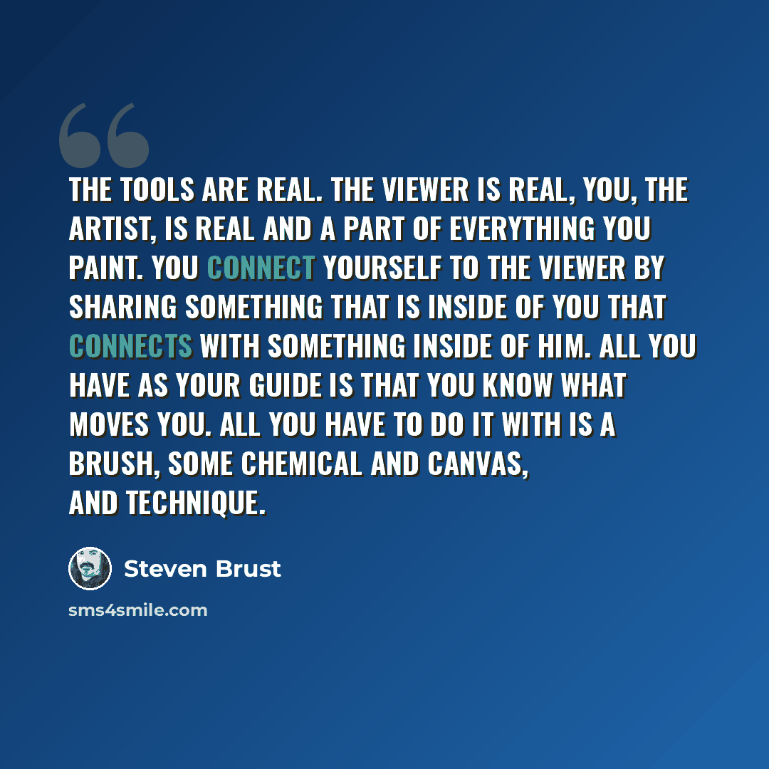 “The tools are real. The viewer is real, you, the artist, is real and a part of everything you paint. You connect yourself to the viewer by sharing something that is inside of you that connects with something inside of him. All you have as your guide is that you know what moves you. All you have to…” quote by Steven Brust