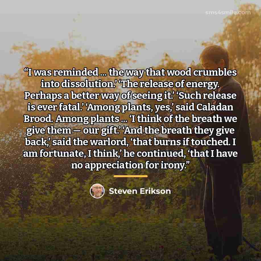 “I was reminded ... the way that wood crumbles into dissolution.’ ‘The release of energy. Perhaps a better way of seeing it.’ ‘Such release is ever fatal.’ ‘Among plants, yes,’ said Caladan Brood. Among plants ... ‘I think of the breath we give them — our gift.’ ‘And the breath they give back,’…” quote by Steven Erikson