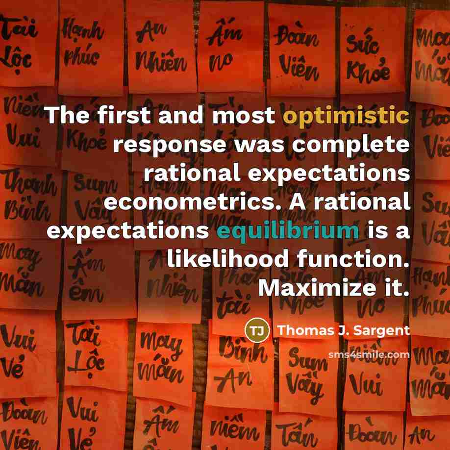 “The first and most optimistic response was complete rational expectations econometrics. A rational expectations equilibrium is a likelihood function. Maximize it.” quote by Thomas J. Sargent
