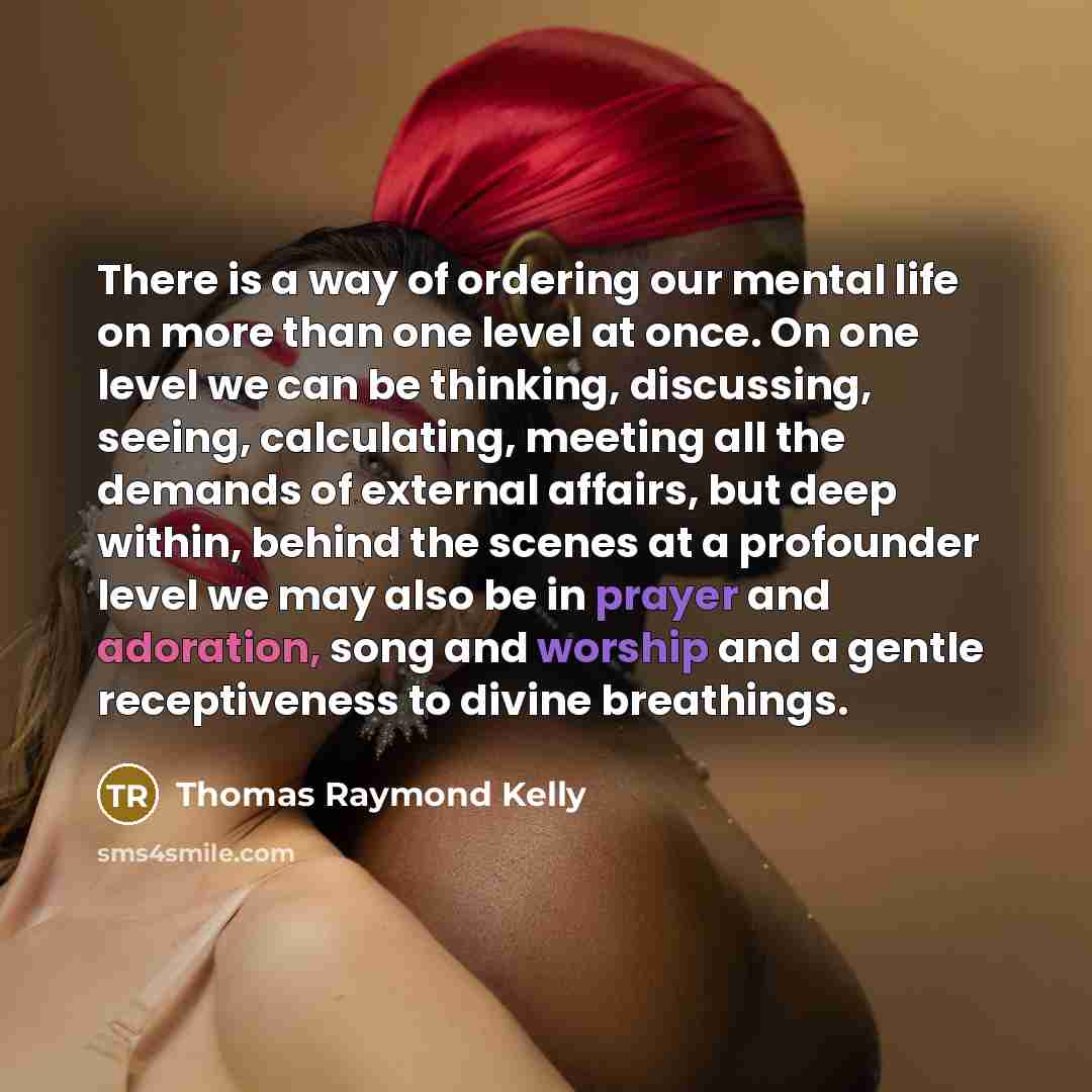 “There is a way of ordering our mental life on more than one level at once. On one level we can be thinking, discussing, seeing, calculating, meeting all the demands of external affairs, but deep within, behind the scenes at a profounder level we may also be in prayer and adoration, song and…” quote by Thomas Raymond Kelly