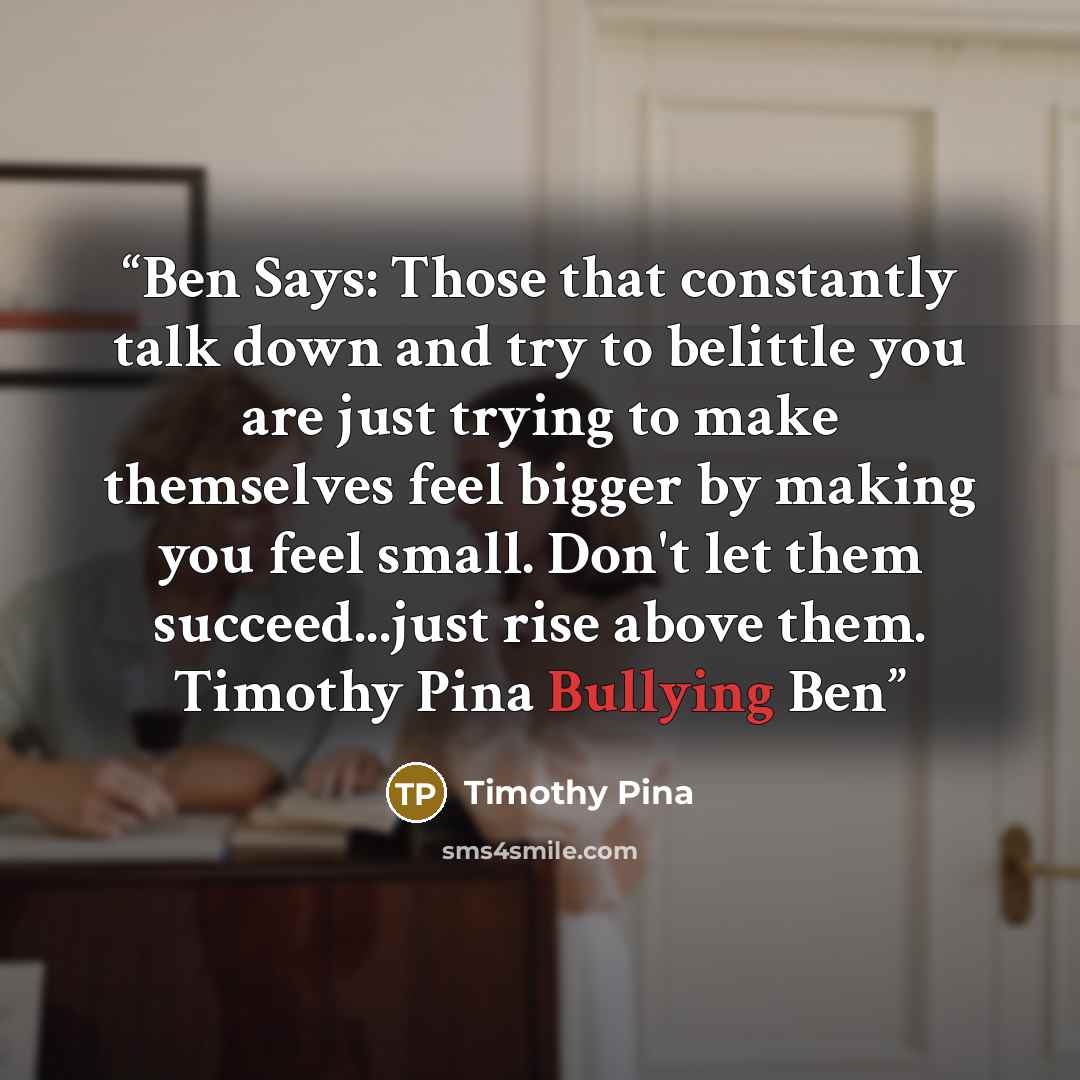 “Ben Says: Those that constantly talk down and try to belittle you are just trying to make themselves feel bigger by making you feel small. Don't let them succeed...just rise above them. Timothy Pina Bullying Ben” quote by Timothy Pina