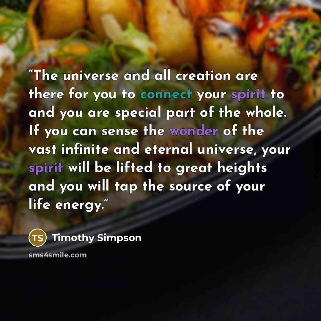 “The universe and all creation are there for you to connect your spirit to and you are special part of the whole. If you can sense the wonder of the vast infinite and eternal universe, your spirit will be lifted to great heights and you will tap the source of your life energy.” quote by Timothy Simpson