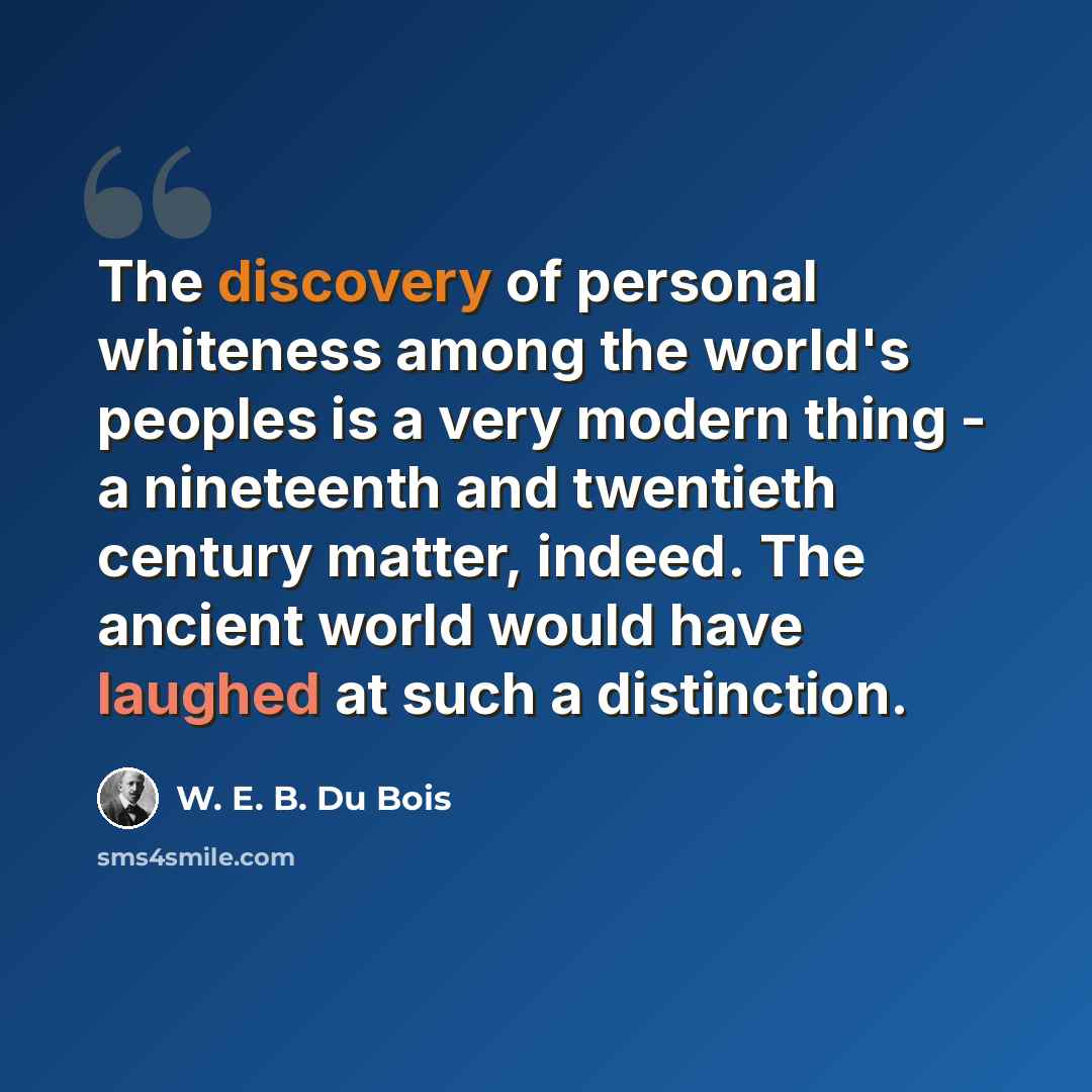 “The discovery of personal whiteness among the world's peoples is a very modern thing - a nineteenth and twentieth century matter, indeed. The ancient world would have laughed at such a distinction.” quote by W. E. B. Du Bois
