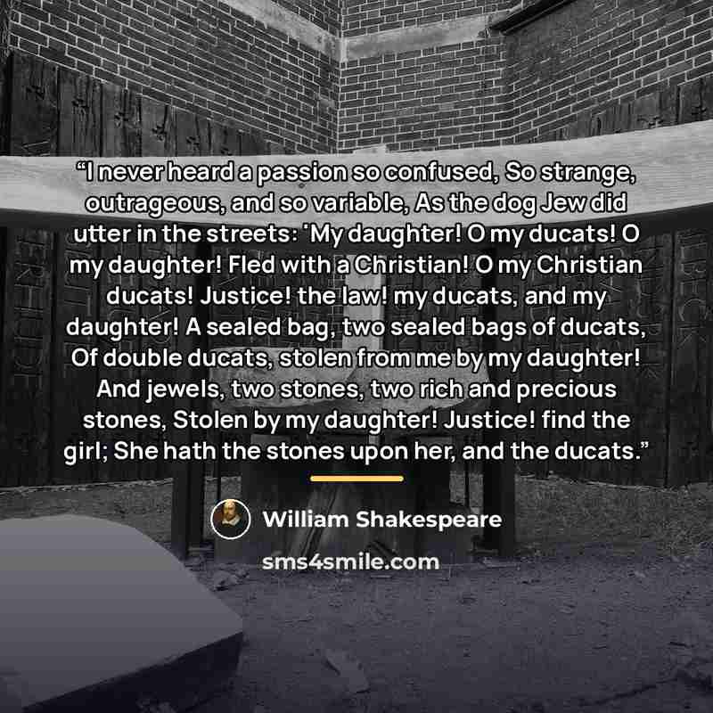 “I never heard a passion so confused, So strange, outrageous, and so variable, As the dog Jew did utter in the streets: 'My daughter! O my ducats! O my daughter! Fled with a Christian! O my Christian ducats! Justice! the law! my ducats, and my daughter! A sealed bag, two sealed bags of ducats, Of…” quote by William Shakespeare