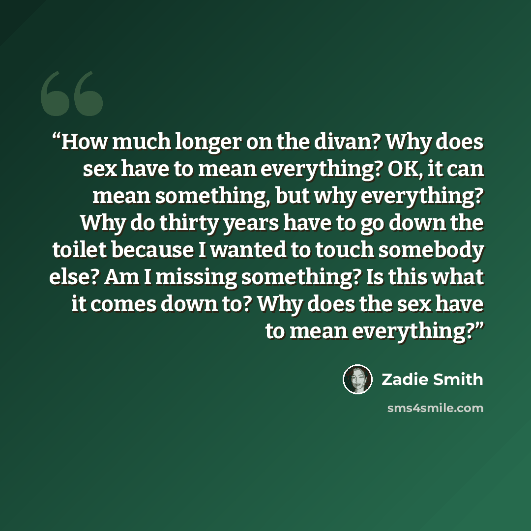 “How much longer on the divan? Why does sex have to mean everything? OK, it can mean something, but why everything? Why do thirty years have to go down the toilet because I wanted to touch somebody else? Am I missing something? Is this what it comes down to? Why does the sex have to mean everything?” quote by Zadie Smith