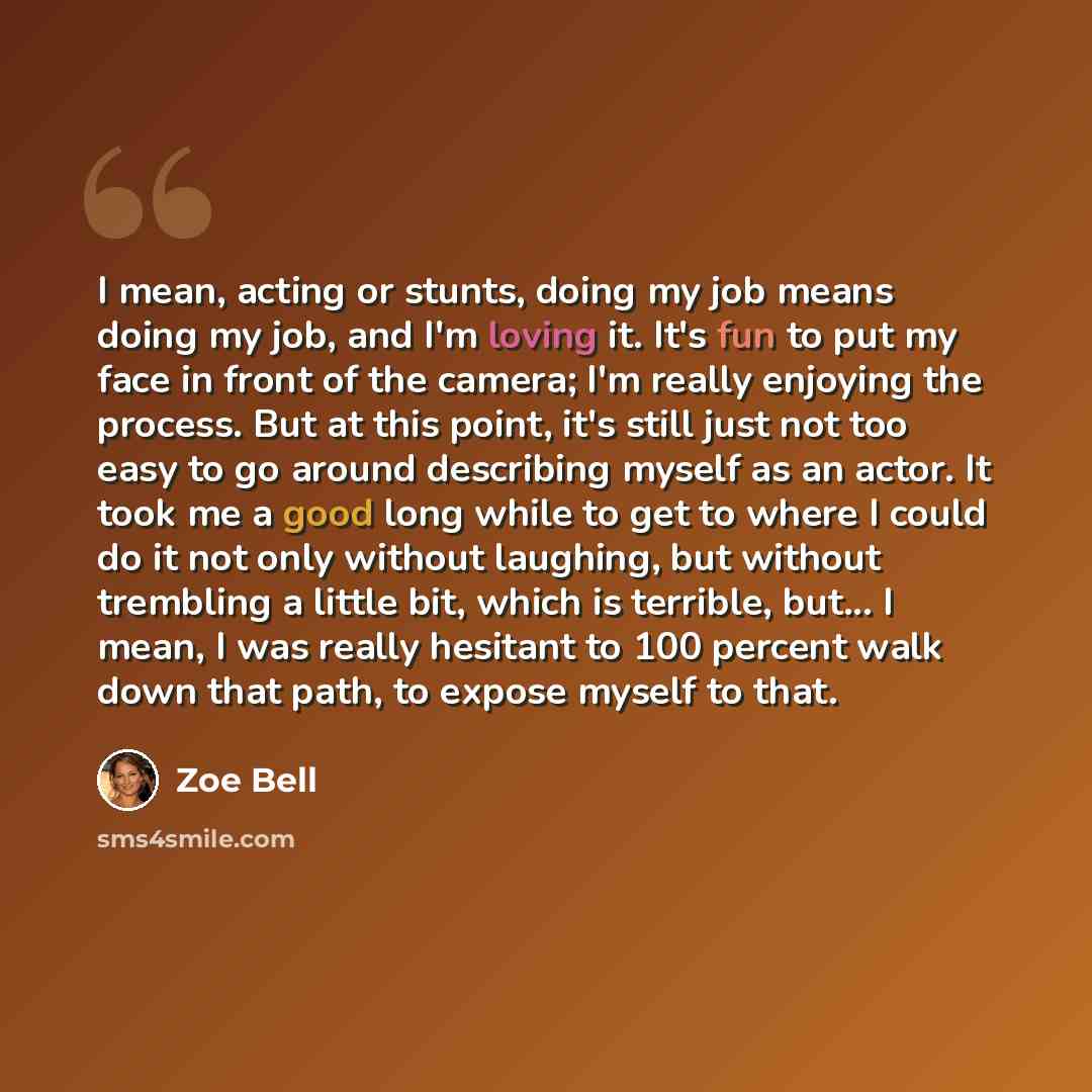 “I mean, acting or stunts, doing my job means doing my job, and I'm loving it. It's fun to put my face in front of the camera; I'm really enjoying the process. But at this point, it's still just not too easy to go around describing myself as an actor. It took me a good long while to get to where I…” quote by Zoe Bell
