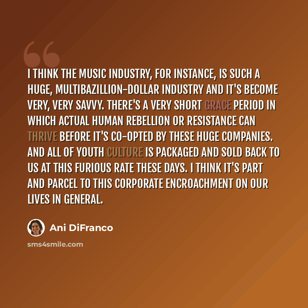 “I think the music industry, for instance, is such a huge, multibazillion-dollar industry and it's become very, very savvy. There's a very short grace period in which actual human rebellion or resistance can thrive before it's co-opted by these huge companies. And all of youth culture is packaged…” quote by Ani DiFranco