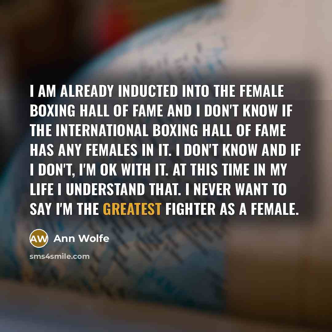 “I am already inducted into the female boxing hall of fame and I don't know if the International Boxing Hall of Fame has any females in it. I don't know and if I don't, I'm ok with it. At this time in my life I understand that. I never want to say I'm the greatest fighter as a female.” quote by Ann Wolfe