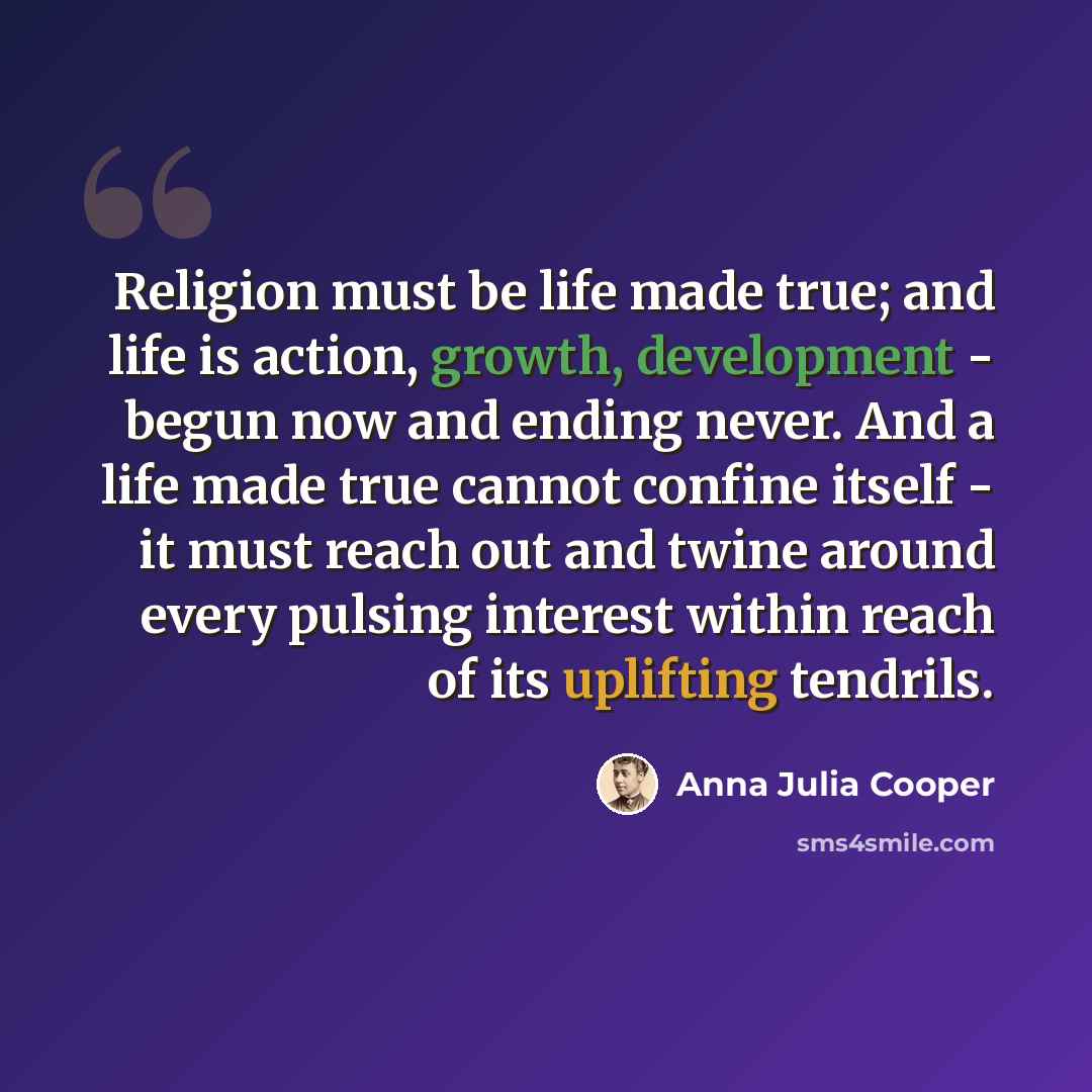 “Religion must be life made true; and life is action, growth, development - begun now and ending never. And a life made true cannot confine itself - it must reach out and twine around every pulsing interest within reach of its uplifting tendrils.” quote by Anna Julia Cooper