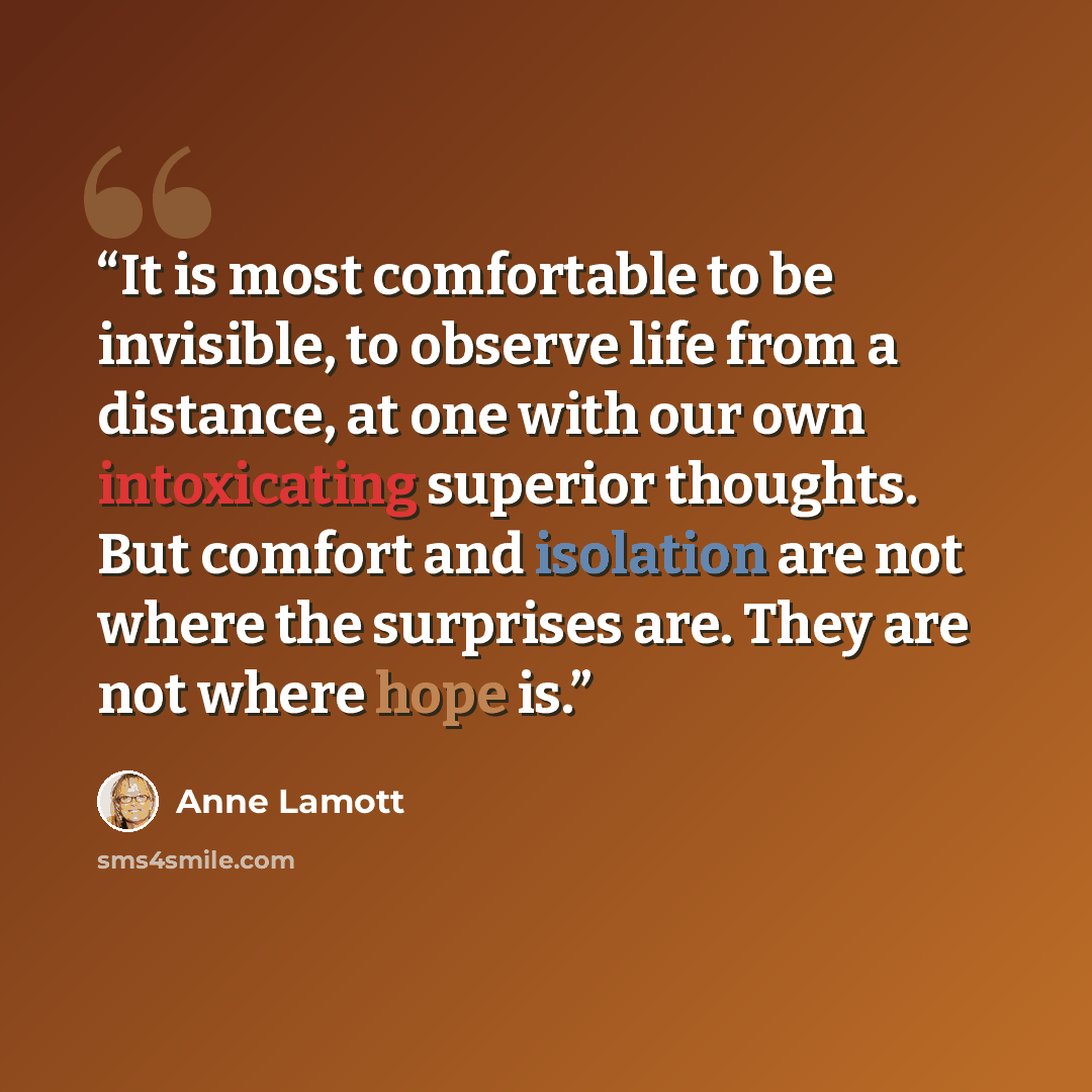 “It is most comfortable to be invisible, to observe life from a distance, at one with our own intoxicating superior thoughts. But comfort and isolation are not where the surprises are. They are not where hope is.” quote by Anne Lamott