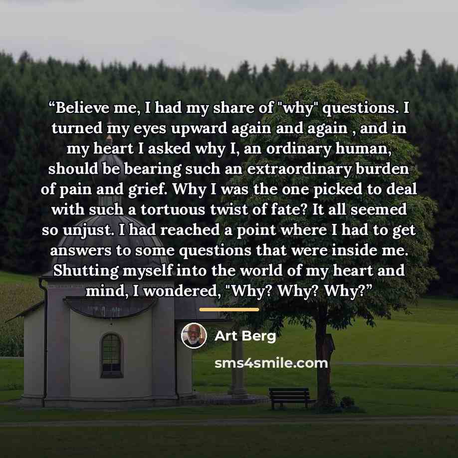 “Believe me, I had my share of "why" questions. I turned my eyes upward again and again , and in my heart I asked why I, an ordinary human, should be bearing such an extraordinary burden of pain and grief. Why I was the one picked to deal with such a tortuous twist of fate? It all seemed so unjust…” quote by Art Berg