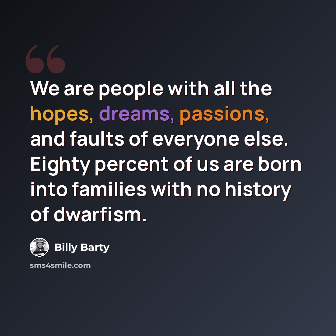 “We are people with all the hopes, dreams, passions, and faults of everyone else. Eighty percent of us are born into families with no history of dwarfism.” quote by Billy Barty
