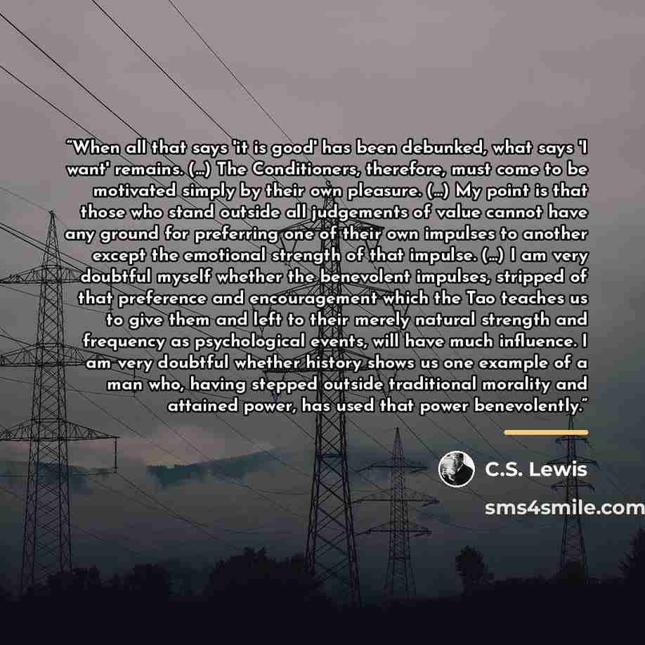 “When all that says 'it is good' has been debunked, what says 'I want' remains. (...) The Conditioners, therefore, must come to be motivated simply by their own pleasure. (...) My point is that those who stand outside all judgements of value cannot have any ground for preferring one of their own…” quote by C.S. Lewis