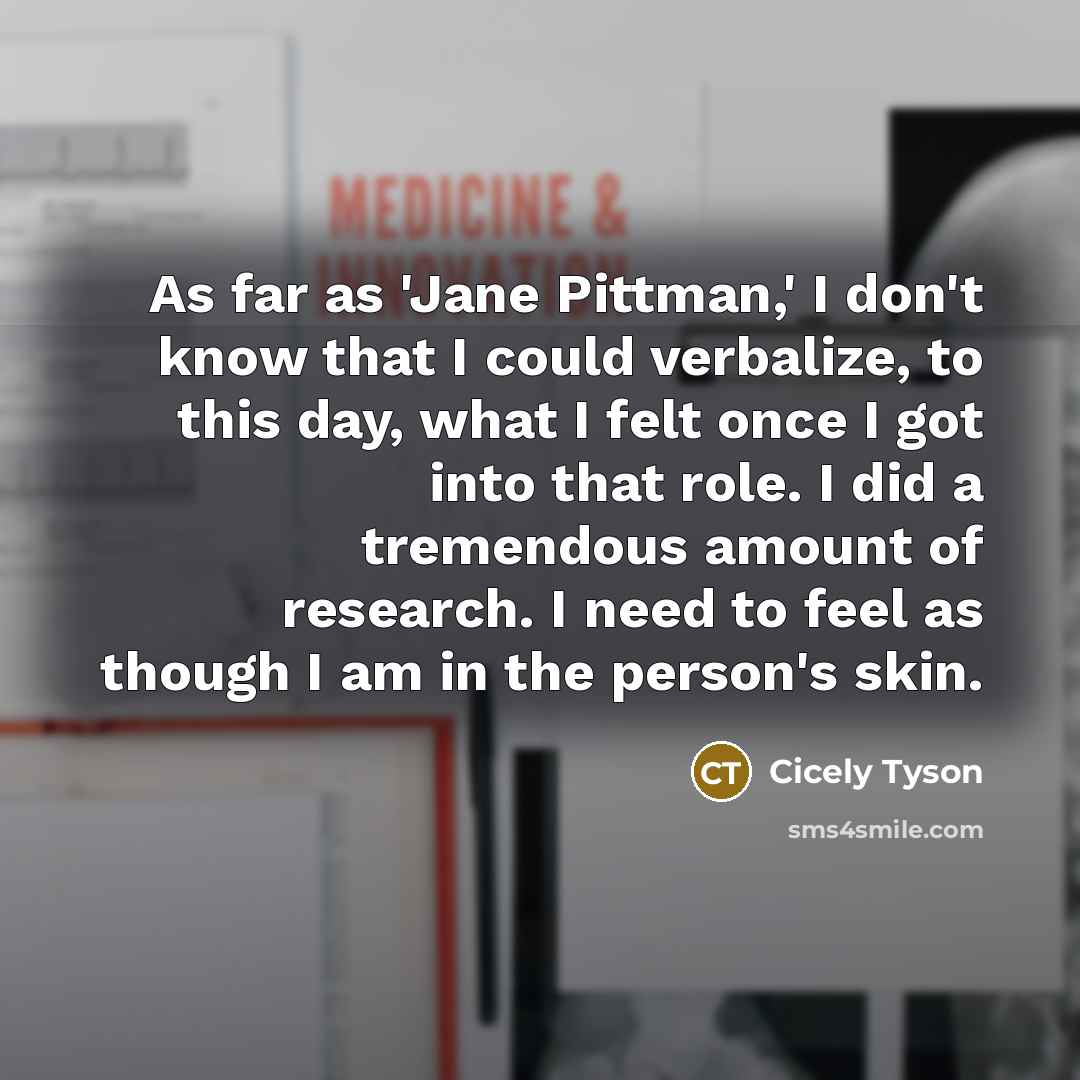 “As far as 'Jane Pittman,' I don't know that I could verbalize, to this day, what I felt once I got into that role. I did a tremendous amount of research. I need to feel as though I am in the person's skin.” quote by Cicely Tyson