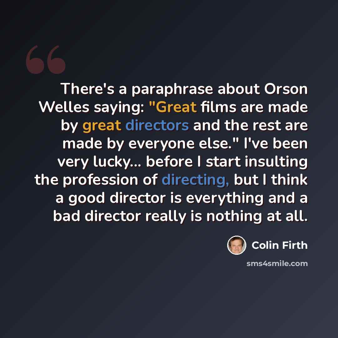 “There's a paraphrase about Orson Welles saying: "Great films are made by great directors and the rest are made by everyone else." I've been very lucky... before I start insulting the profession of directing, but I think a good director is everything and a bad director really is nothing at all.” quote by Colin Firth