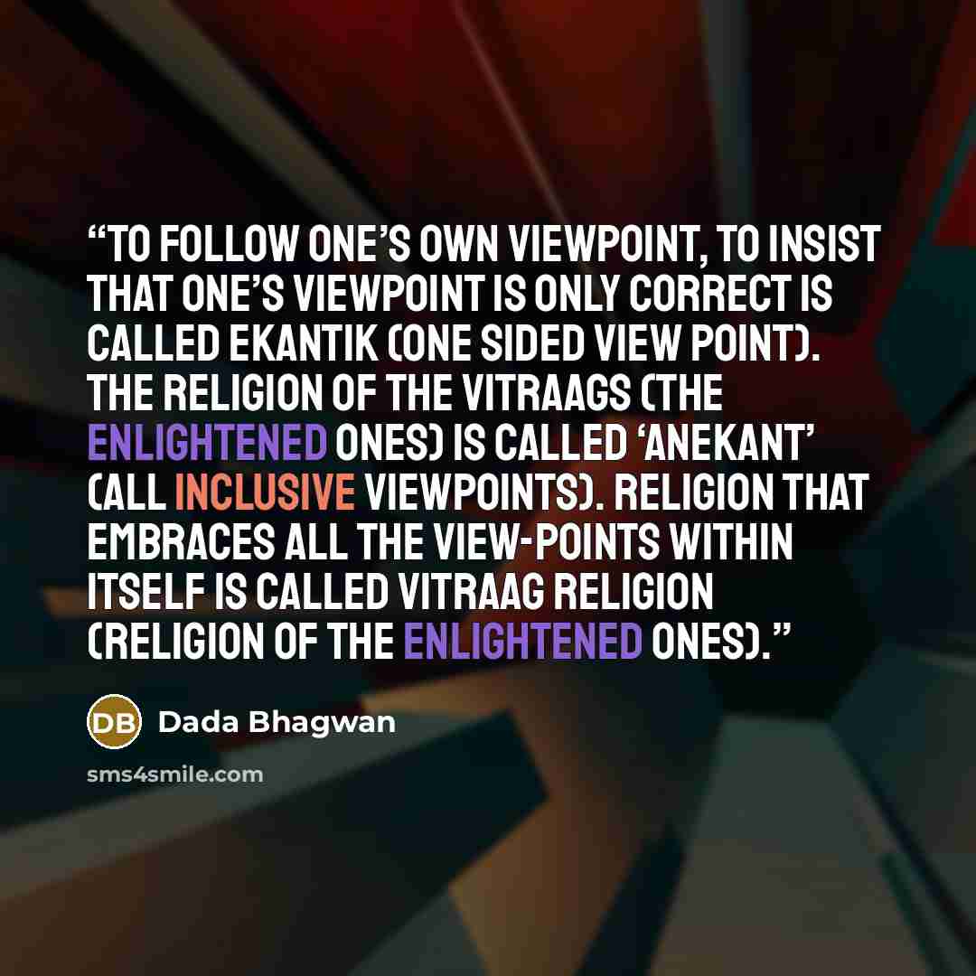 “To follow one’s own viewpoint, to insist that one’s viewpoint is only correct is called ekantik (one sided view point). The religion of the Vitraags (the enlightened ones) is called ‘anekant’ (all inclusive viewpoints). Religion that embraces all the view-points within itself is called Vitraag…” quote by Dada Bhagwan