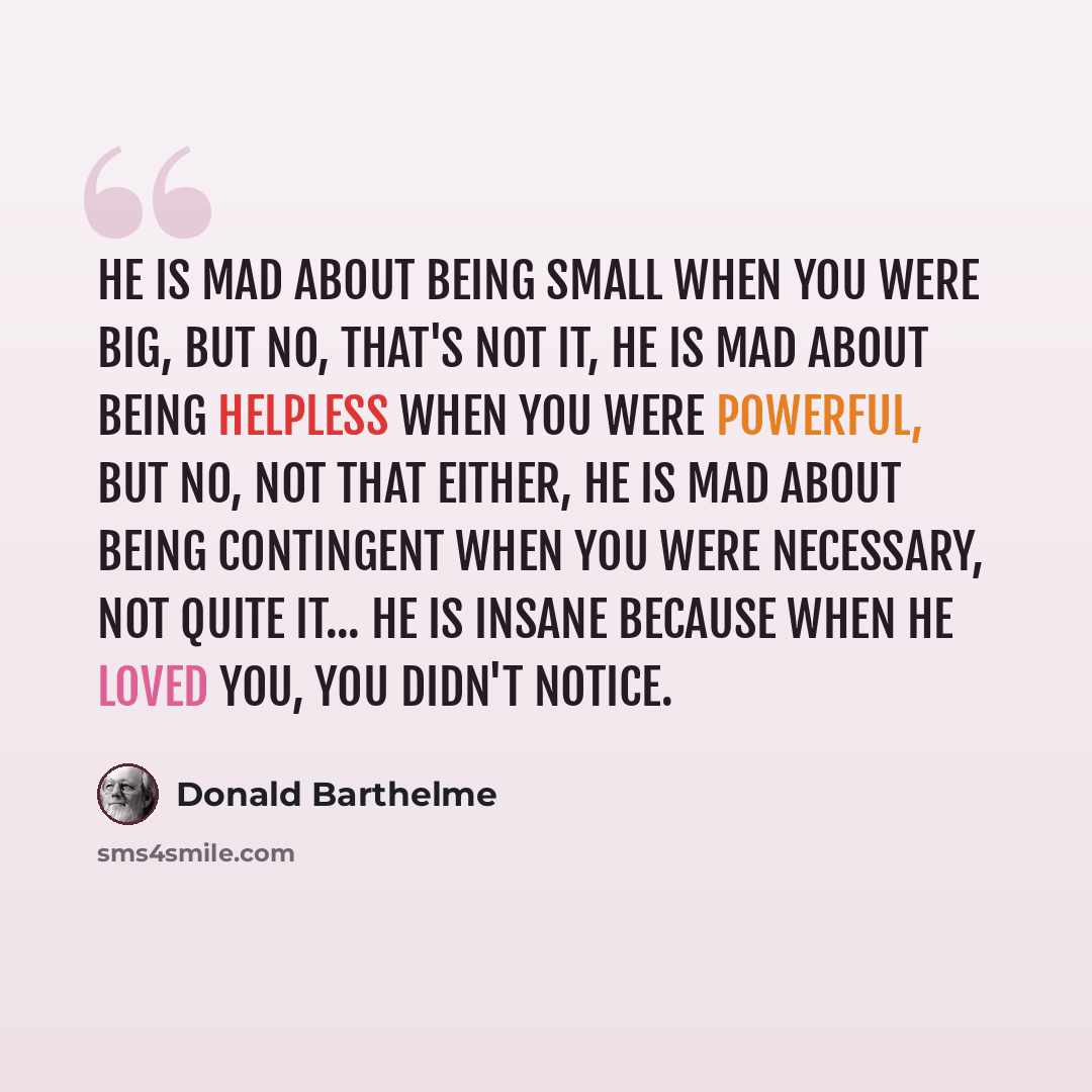 “He is mad about being small when you were big, but no, that's not it, he is mad about being helpless when you were powerful, but no, not that either, he is mad about being contingent when you were necessary, not quite it... he is insane because when he loved you, you didn't notice.” quote by Donald Barthelme