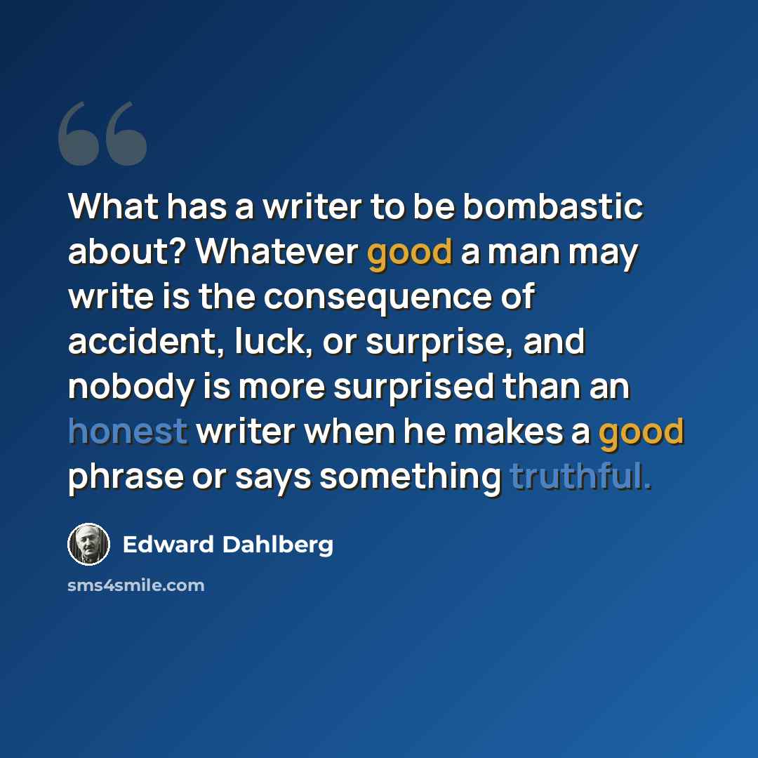 “What has a writer to be bombastic about? Whatever good a man may write is the consequence of accident, luck, or surprise, and nobody is more surprised than an honest writer when he makes a good phrase or says something truthful.” quote by Edward Dahlberg
