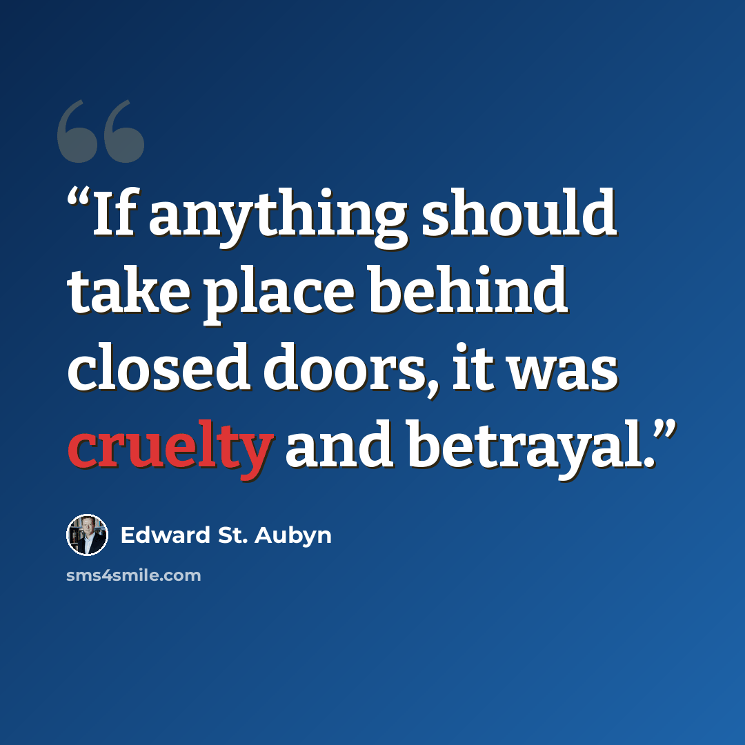 “If anything should take place behind closed doors, it was cruelty and betrayal.” quote by Edward St. Aubyn